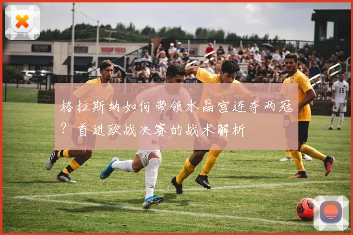 格拉斯纳如何带领水晶宫连夺两冠?首进欧战决赛的战术解析