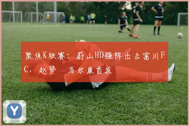聚焦K联赛:蔚山HD强阵出击富川FC,赵贤祐马尔康首发