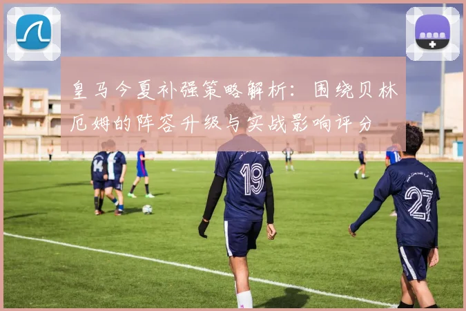 皇马今夏补强策略解析:围绕贝林厄姆的阵容升级与实战影响评分