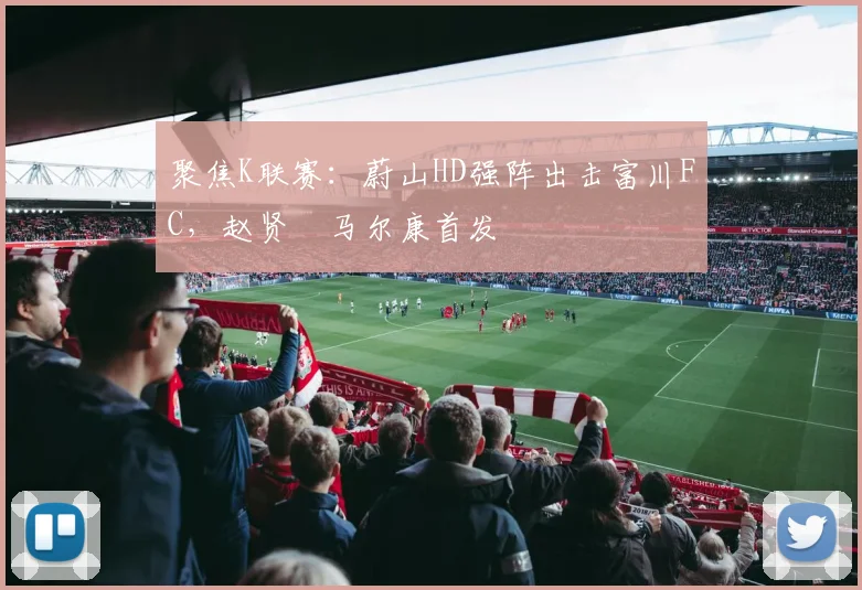 聚焦K联赛：蔚山HD强阵出击富川FC，赵贤祐马尔康首发